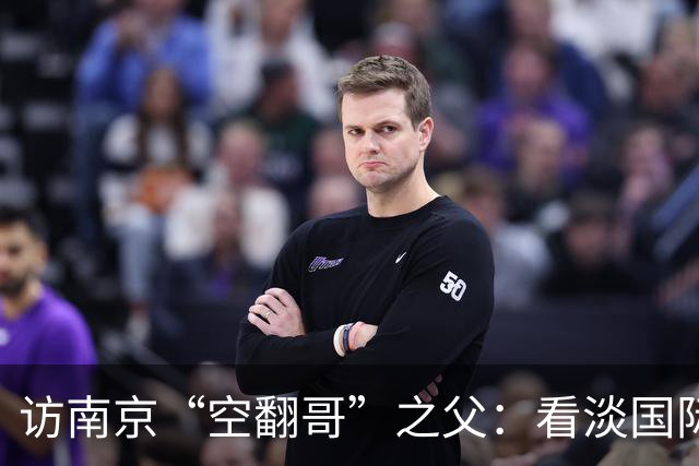 访南京“空翻哥”之父：看淡国际赛场走红流量 助力回归理性成长